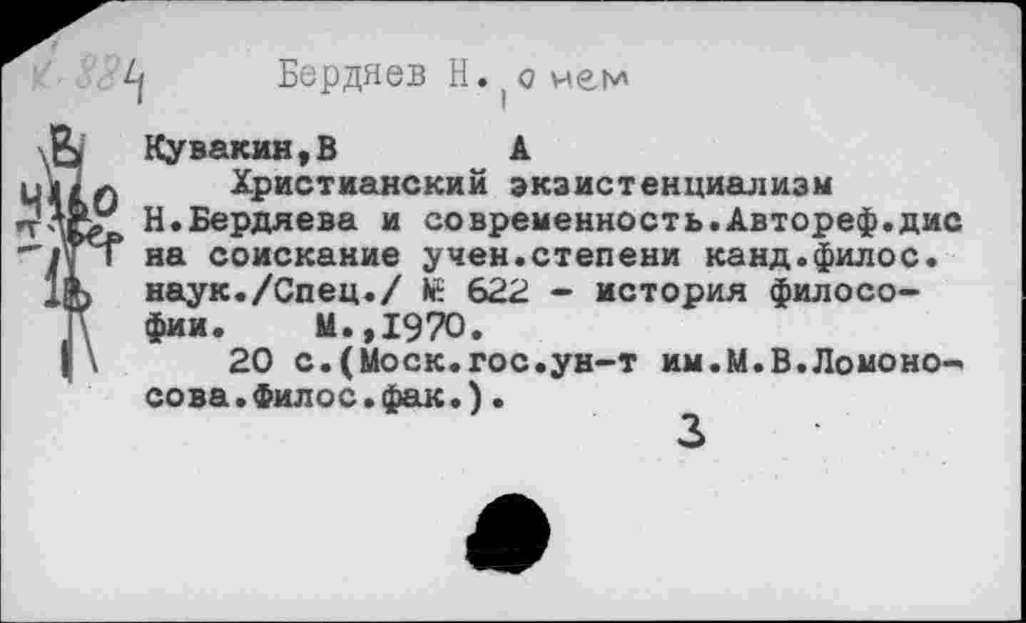 ﻿
Бердяев Н. (о чем
Кувакин,В	А
Христианский экзистенциализм
У Н.Бердяева и современность.Автореф.дис Т на соискание учен.степени канд.филос.
, наук./Спец./ № 622 - история философии. м.,1970.
\	20 с.(Моск.гос.ун-т им.М.В.Ломоно-
сова .Филос.фак.)•